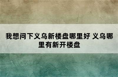 我想问下义乌新楼盘哪里好 义乌哪里有新开楼盘